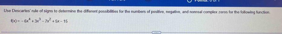 Use Descartes' rule of signs to determine the different possibilities for the numbers of positive, negative, and nonreal complex zeros for the following function.
f(x)=-6x^4+3x^3-7x^2+5x-15