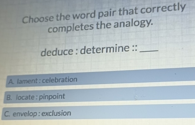 Choose the word pair that correctly
completes the analogy.
deduce : determine ::_
A. lament : celebration
B. locate : pinpoint
C. envelop : exclusion