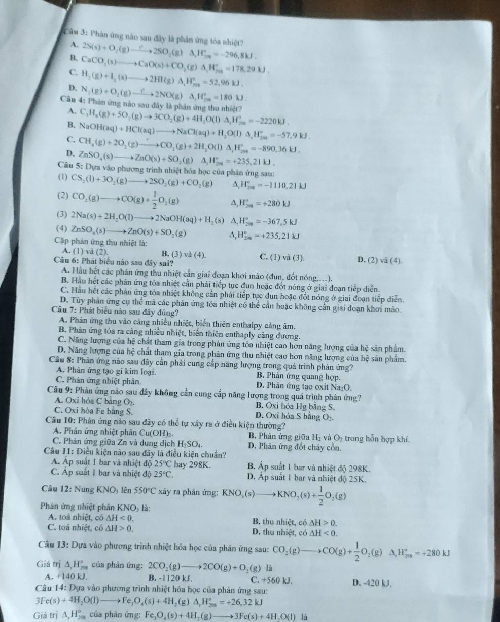 Cầu 3: Phản ứng nào sau đây là phản ứng tóa nhiệt? 2S(s)+O_2(g)to 2SO_2(g)Delta H_(2n)°=-296,=-296,8kJ.
A.
B.
C. CaCO_3(s)to CaO(s)+CO_2(g)△ ,H_(701)°=178.H_7kJ.
H_2(g)+I_2(s)to 2HI(g)△ ,H_(201)°=52,96kJ.
D. N_2(g)+O_2(g)to 2NO(g)△ _1H_(2a)°=180kJ.
Câu 4: Phản ứng nào sau đây là phản ứng thu nhiệt? C_3H_8(g)+5O_2(g)to 3CO_2(g)+4H_2O(l)△ _rH_(78)°=-2220kJ.
A.
B.
C. NaOH(aq)+HCl(aq)to NaCl(aq)+H_2O(l)△ _rH_(2as)°=-57.9kJ.
CH_4(g)+2O_2(g)to CO_2(g)+2H_2O(l)△ _1H_^circ =-890,36kJ.
D. ZnSO_4(s)to ZnO(s)+SO_2(g) △ _1H_(201)°=+235,21kJ.
Câu  5: Dựa vào phương trình nhiệt hóa học của phản ứng sau:
(1) CS_2(l)+3O_2(g)to 2SO_2(g)+CO_2(g) A, H_(208)°=-1110,21kJ
(2) CO_2(g)to CO(g)+ 1/2 O_2(g) △, H_(201)°=+280kJ
(3) 2Na(s)+2H_2O(l)to 2NaOH(aq)+H_2(s) H_(298)°=-367,5kJ
(4) ZnSO_4(s)to ZnO(s)+SO_2(g) △, H_(298)°=+235,21kJ
Cặp phản ứng thu nhiệt là:
A. (1) vå (2). B. (3) và (4). C. (J) vdot a(3).
Câu 6: Phát biểu nào sau đây sai? D. (2) va(4)
A. Hầu hết các phản ứng thu nhiệt cần giai đoạn khơi mào (đun, đốt nóng....).
B. Hầu hết các phản ứng tòa nhiệt cần phải tiếp tục đun hoặc đốt nóng ở giai đoạn tiếp diễn.
C. Hầu hết các phản ứng tỏa nhiệt không cần phải tiếp tục đun hoặc đốt nóng ở giai đoạn tiếp diễn.
D. Tùy phản ứng cụ thể mả các phản ứng tỏa nhiệt có thể cần hoặc không cần giai đoạn khơi mào.
Câu 7: Phát biểu nào sau đây đúng?
A. Phản ứng thu vào cảng nhiều nhiệt, biến thiên enthalpy cảng âm.
B. Phản ứng tỏa ra cảng nhiều nhiệt, biển thiên enthaply càng dương.
C. Năng lượng của hệ chất tham gia trong phản ứng tỏa nhiệt cao hơn năng lượng của hệ sản phẩm.
D. Năng lượng của hệ chất tham gia trong phản ứng thu nhiệt cao hơn năng lượng của hệ sản phẩm.
Câu 8: Phản ứng nào sau đây cần phải cung cấp năng lượng trong quá trình phản ứng?
A. Phân ứng tạo gi kim loại. B. Phản ứng quang hợp.
C. Phản ứng nhiệt phân. D. Phân ứng tạo oxit Na_2O.
Câu 9: Phản ứng nào sau đây không cần cung cấp năng lượng trong quá trình phản ứng?
A. Oxi hóa C bằng O_2. B. Oxi hóa Hg bằng S.
C. Oxi hòa Fe băng S. D. Oxi hóa S băng O₂.
Câu 10: Phản ứng nào sau đây có thể tự xảy ra ở điều kiện thường?
A. Phản ứng nhiệt phân Cu(OH)_2. B. Phản ứng giữa H_2 và O trong hỗn hợp khí.
C. Phân ứng giữa Zn và dung dịch H_2SO_4. D. Phản ứng đốt chảy cồn.
Câu 11: Điều kiện nào sau đây là điều kiện chuẩn?
A. Áp suất 1 bar và nhiệt độ 25°C hay 298K. B Áp suất 1 bar và nhiệt độ 298K.
C. Áp suất 1 bar và nhiệt độ 25°C. D. Ấp suất 1 bar và nhiệt độ 25K.
Câu 12: Nung KNO_3 lên 550°C xây ra phản ứng: KNO_3(s)to KNO_2(s)+ 1/2 O_2(g)
Phản ứng nhiệt phân KNO_3 là:
A. toả nhiệt, có △ H<0. B. thu nhiệt, có △ H>0.
C. toả nhiệt, có △ H>0. D. thu nhiệt, có △ H<0.
Câu 13: Dựa vào phương trình nhiệt hỏa học của phản ứng sau: CO_2(g)to CO(g)+ 1/2 O_2(g) △ _rH_(298)^o=+280kJ
Giả trị △ _rH_(299)° của phản ứng: 2CO_2(g)to 2CO(g)+O_2(g) là
A. +140kJ. B. -1120 kJ. C. +560 kJ. D. -420 kJ.
Câu 14: Dựa vào phương trình nhiệt hóa học của phản ứng sau:
3Fe(s)+4H_2O(l)to Fe_3O_4(s)+4H_2(g)△ _1H_(298)°=+26,32kJ
Giá trị △ _1H_(201)° của phản ứng: Fe_3O_4(s)+4H_2(g)to 3Fe(s)+4H_2O(l) là