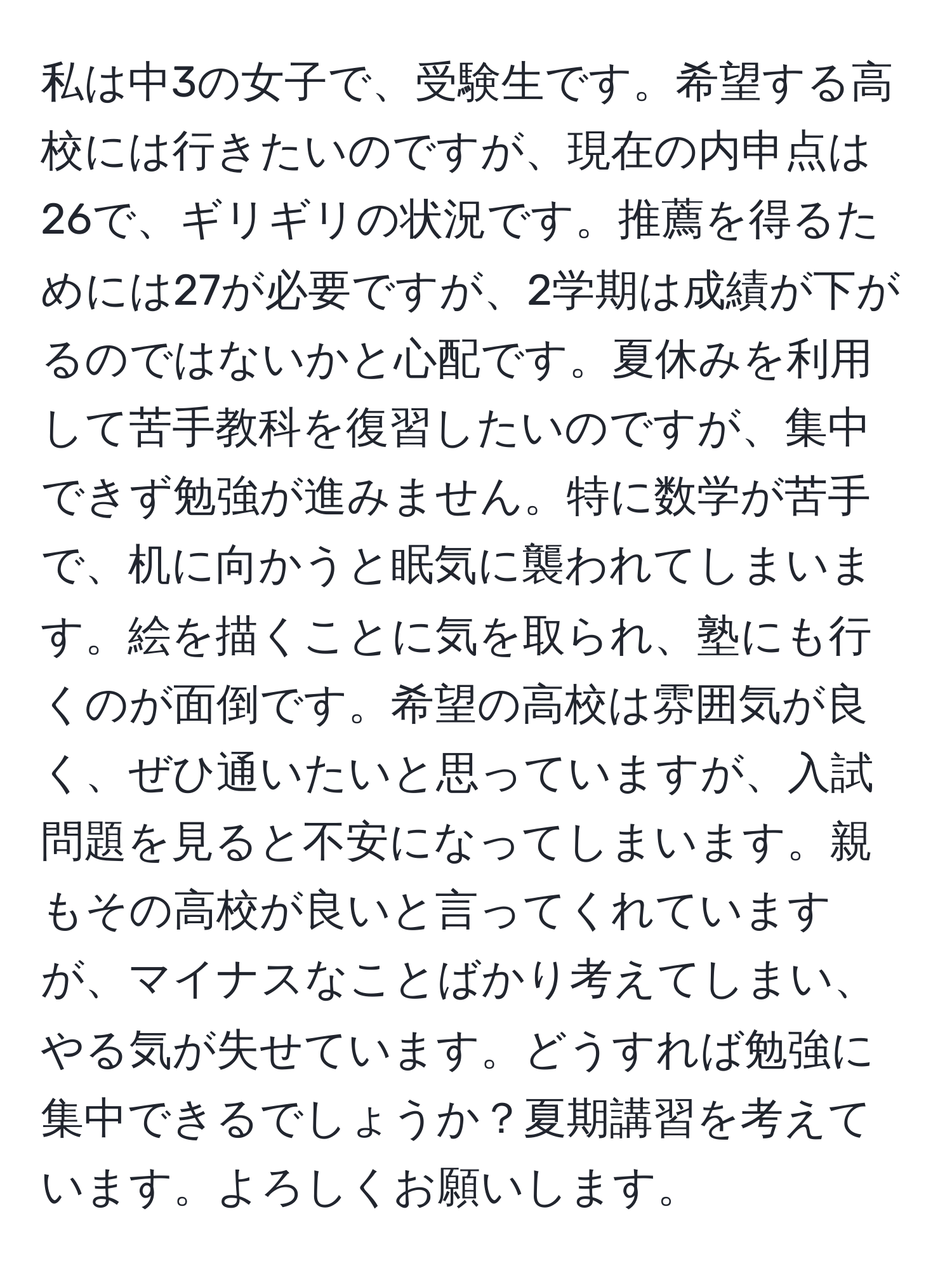 私は中3の女子で、受験生です。希望する高校には行きたいのですが、現在の内申点は26で、ギリギリの状況です。推薦を得るためには27が必要ですが、2学期は成績が下がるのではないかと心配です。夏休みを利用して苦手教科を復習したいのですが、集中できず勉強が進みません。特に数学が苦手で、机に向かうと眠気に襲われてしまいます。絵を描くことに気を取られ、塾にも行くのが面倒です。希望の高校は雰囲気が良く、ぜひ通いたいと思っていますが、入試問題を見ると不安になってしまいます。親もその高校が良いと言ってくれていますが、マイナスなことばかり考えてしまい、やる気が失せています。どうすれば勉強に集中できるでしょうか？夏期講習を考えています。よろしくお願いします。