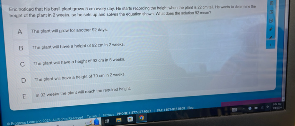 Eric noticed that his basil plant grows 5 cm every day. He starts recording the height when the plant is 22 cm tall. He wants to determine the
height of the plant in 2 weeks, so he sets up and solves the equation shown. What does the solution 92 mean?
A The plant will grow for another 92 days.
B The plant will have a height of 92 cm in 2 weeks.
C The plant will have a height of 92 cm in 5 weeks.
D The plant will have a height of 70 cm in 2 weeks.
E In 92 weeks the plant will reach the required height.
.
LM AM
@ Progress Learning 2024, All Rights Reserved. Terms | Privacy PHONE 1-877-377-9537 | FAX 1-877-816-0808 Blog

: