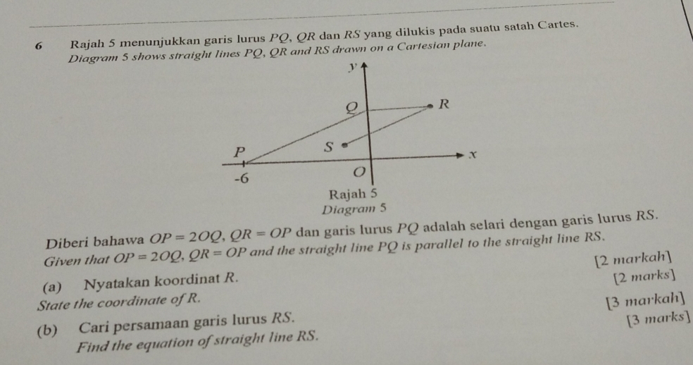 Rajah 5 menunjukkan garis lurus PQ, QR dan RS yang dilukis pada suatu satah Cartes. 
Diagram 5 shows straigt lines PQ, QR and RS drawn on a Cartesian plane. 
Rajah 5 
Diagram 5 
Diberi bahawa OP=2OQ, QR=OP dan garis lurus PQ adalah selari dengan garis lurus RS. 
Given that OP=2OQ, QR=OP and the straight line PQ is parallel to the straight line RS. 
[2 markah] 
(a) Nyatakan koordinat R. 
[2 marks] 
State the coordinate of R. 
[3 markah] 
(b) Cari persamaan garis lurus RS. 
[3 marks] 
Find the equation of straight line RS.