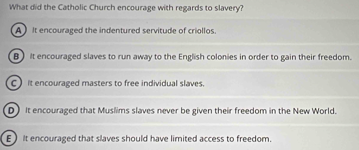 What did the Catholic Church encourage with regards to slavery?
A It encouraged the indentured servitude of criollos.
B It encouraged slaves to run away to the English colonies in order to gain their freedom.
CIt encouraged masters to free individual slaves.
D It encouraged that Muslims slaves never be given their freedom in the New World.
EIt encouraged that slaves should have limited access to freedom.