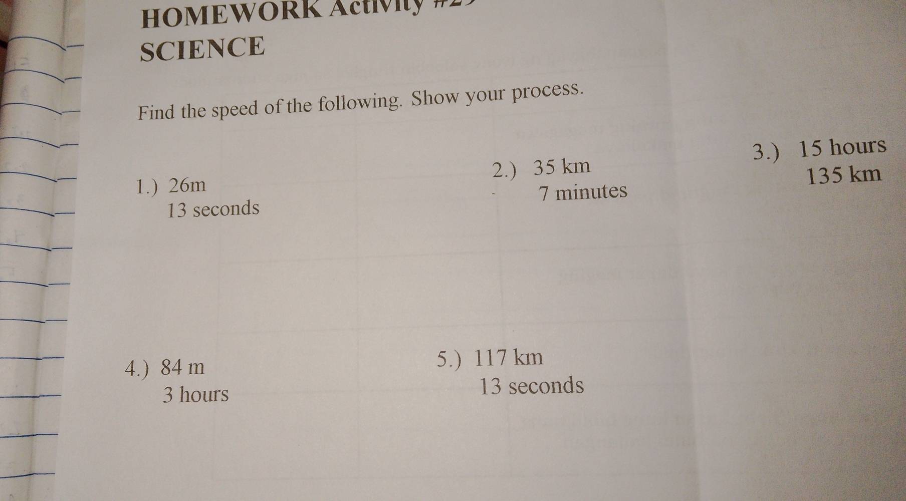 HOMEWÖRK Actívity #2 
SCIENCE 
Find the speed of the following. Show your process. 
1.) 26m 2.) 35 km 3.) 15 hours
135 km
7 minutes
13 seconds
4.) 84 m
5.) 117 km
3 hours
13 seconds