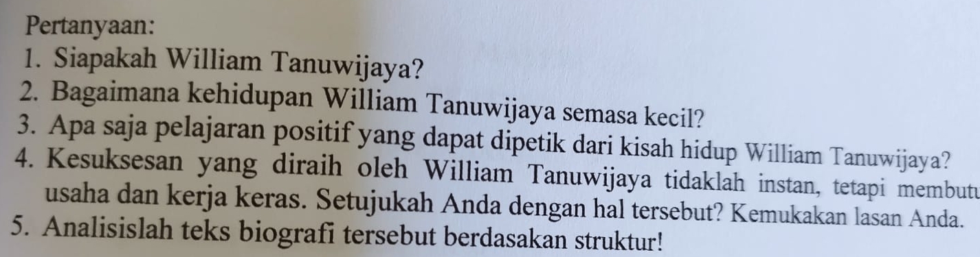 Pertanyaan: 
1. Siapakah William Tanuwijaya? 
2. Bagaimana kehidupan William Tanuwijaya semasa kecil? 
3. Apa saja pelajaran positif yang dapat dipetik dari kisah hidup William Tanuwijaya? 
4. Kesuksesan yang diraih oleh William Tanuwijaya tidaklah instan, tetapi membutu 
usaha dan kerja keras. Setujukah Anda dengan hal tersebut? Kemukakan lasan Anda. 
5. Analisislah teks biografi tersebut berdasakan struktur!