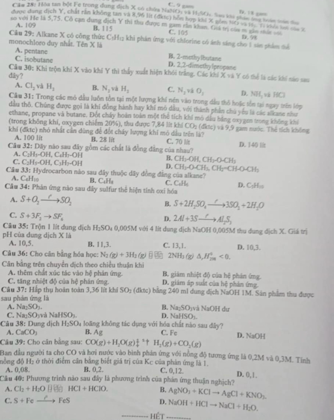 C. 9 gam D. 13 gin
Cău 28: Hòa tan bột Fe trong dung dịch X có chứa NaNOi và H_2SO_3 Sans khi phm dưng tod trê thoa
được dung dịch Y, chất rần không tan và 8,96 lít (đktc) hỗn hợp khi X gồm N(y+3)W=-7i khải khi cáa X
so với He là 5,75. Cô cạn dung dịch Y thi thu được m gam răn khan. Gik trị căa m gan nhấc vă
A. 109 B. 115 C. 105 D. 98
Câu 29: Alkane X có công thức C≤H12 khi phản ứng với chlorine có ánh sáng cho 1 sản phẩm tể
monochloro duy nhất. Tên X là
A. pentane
B. 2-methylbutane
C. isobutane D. 2,2-dimethylpropane
Câu 30: Khi trộn khí X vào khí Y thì thấy xuất hiện khỏi trắng. Các khi X và Y có thể là các khi nào sau
dây?
C.
A. Cl_2 và H_2 B. N_2 và H_2 N_2 và O_1 D. NH_3 và HC)
Câu 31: Trong các mỏ dầu luôn tồn tại một lượng khi nện vào trong dầu thỏ hoặc tồn tại ngay trên lớp
dầu thô. Chúng được gọi là khí đồng hành hay khi mỏ dâu, với thành phần chú yếu là các alkane như
ethane, propane và butane. Đốt cháy hoàn toàn một thể tích khí mỏ dầu báng oxygen trong không khí
(trong không khí, oxygen chiếm 20%), thu được 7,84 lit khí CO_2(diac) và 9.9 1 gam nước. Thẻ tích không
khí (đktc) nhỏ nhất cần dùng để đốt cháy lượng khí mỏ dầu trên là?
A. 100 lít B. 28 lit C. 70 lit
D. 140 l
Câu 32:Day y não sau đây gồm các chất là đồng đẳng của nhau?
A. C_2H_5-OH,C_4H_7-OH
B. CH_3-OH,CH_3-O-CH_3
C. C_2H_5-OH,C_3H_7-OH D. CH_3-O-CH_3,CH_2=CH-O-CH_3
Câu 33 : Hydrocarbon nào sau dây thuộc dãy đồng đẳng của alkane?
A. C_4H_10 B. C_4H_8 C. C_4H_6 D. C_5H_10
Câu 34: Phản ứng nào sau dây sulfur thể hiện tính oxí hóa
A. S+O_2to SOSO_2
B. S+2H_2SO_4to 3SO_2+2H_2O
C. S+3F_2to SF_6
D. 2Al+3Sto Al_2S_3
Câu 35: Trộn 1 lít dung dịch H_2SO_40,005M với 4 lit dung dịch NaOH 0,005M thu dung dịch X. Giá trị
pH của dung dịch X là
A. 10,5. B. 11,3. C. 13,1. D. 10,3.
Câu 36: Cho cân bằng hóa học: N_2(g)+3H_2(g) 2NH_3(g) △ ,H_(2m)^0<0.
Cân bằng trên chuyển dịch theo chiều thuận khi
A. thêm chất xúc tác vào hệ phản ứng. B. giảm nhiệt độ của hệ phản ứng.
C. tăng nhiệt độ của hệ phản ứng. D. giảm áp suất của hệ phản ứng.
Câu 37: Hấp thụ hoàn toàn 3,36 lít khí SO_2 (dktc) bằng 240 ml dung dịch NaOH 1M. Sản phẩm thu được
sau phản ứng là
A. Na_2SO_3. B. Na_2SO_3v à sqrt(a)()H dư
C. Na_2SO_3 và ì NaHSO_3. D. NaHSO_3.
Câu 38: Dung dịch H_2SO_4 loãng không tác dụng với hỏa chất nào sau dây?
A. CaCO_3 B. Ag C. Fe D. NaOH
Câu 39: Cho cân bằng sau: CO(g)+H_2O(g)_4^(1uparrow H_2)(g)+CO_2(g)
Ban đầu người ta cho CO và hơi nước vào bình phán ứng với nồng độ tương ứng là 0,2M và 0,3M. Tính
nồng độ H_2 ở thời điểm cân bằng biết giá trị của Kc của phản ứng là 1.
A. 0,08. B. 0,2. C. 0,12.
D. 0,1.
Câu 40: Phương trình nào sau đây là phương trình của phản ứng thuận nghịch?
A. Cl_2+H_2O □ □ HCI+HCIO. B. AgNO_3+KClto AgCl+KNO_3.
C. S+Fexrightarrow i' FeS
D. NaOH+HClto NaCl+H_2O.
_hết_