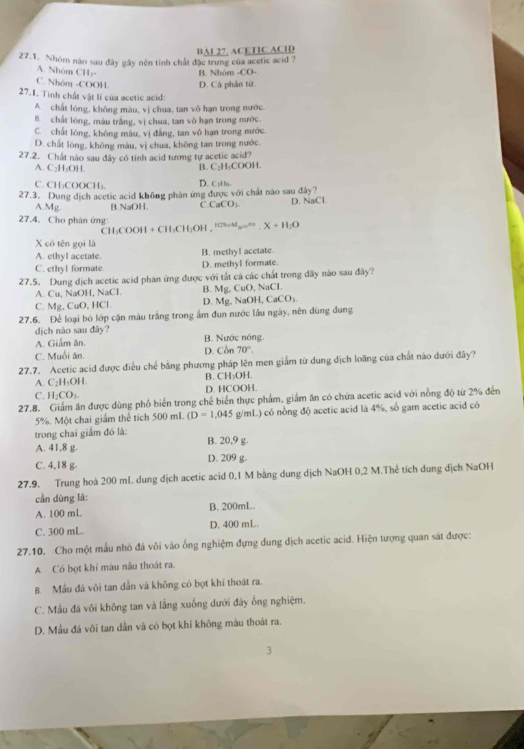 BA1 27, ACETIC ACID
27.1. Nhóm não sau đây gây nên tính chất đặc trưng của acetic acid ?
A. Nhóm CH₃- B. Nhóm -CO-
C. Nhóm -COOH D. Cá phân từ.
27.1. Tính chất vật lí của acetic acid:
A chất lóng, không màu, vị chua, tan vô hạn trong nước,
B. chất lóng, màu trắng, vị chua, tan vô hạn trong nước.
C. chất lỏng, không màu, vị đắng, tan vô hạn trong nước.
D. chất lóng, không màu, vị chua, không tan trong nước.
27.2. Chất nào sau dây có tính acid tương tự acetic acid?
A. C₂H₃OH. B. C₂H₅COOH.
C. CH₃COOCH₃. D. C3H6.
27.3. Dung dịch acetic acid không phản ứng được với chất nào sau đây?
A.Mg B.NaOH. C. CaCO 1. D. NaCl.
27.4. Cho phân ứng: H2So4d_3=^no.X+H_2O
CH₃COOH + CH₃CH₂OH , '²
X có tên gọi là
A. ethyl acetate. B. methyl acetate.
C. ethyl formate. D. methyl formate.
27.5. Dung dịch acetic acid phản ứng được với tất cả các chất trong dãy não sau đãy?
A. Cu, NaOH, NaCl. B. Mg, CuO, NaCl.
C. Mg, CuO, HCl. D. Mg, NaOH, CaCO₃.
27.6. Để loại bỏ lớp cặn màu trắng trong ấm đun nước lâu ngày, nên dùng dung
dịch nào sau đây?
A. Giẩm ăn. B. Nước nóng.
C. Muối ăn. D. Cồn 70°.
27.7. Acetic acid được điều chế bằng phương pháp lên men giắm từ dung dịch loãng của chất nào dưới đây?
A. C_2H sOH. B. CH₃OH.
C. H_2CO_3. D. HCOOH.
27.8. Giấm ăn được dùng phố biến trong chế biến thực phẩm, giấm ăn có chứa acetic acid với nồng độ từ 2% đến
5%. Một chai giấm thể tích 500 mL (D=1,045g/mL) có nồng độ acetic acid là 4%, số gam acetic acid có
trong chai giấm đó là:
A. 41,8 g. B. 20,9 g.
C. 4,18 g. D. 209 g.
27.9. Trung hoà 200 mL dung dịch acetic acid 0,1 M bằng dung dịch NaOH 0,2 M.Thể tích dung địch NaOH
cần dùng là:
A. 100 mL B. 200mL.
C. 300 mL. D. 400 mL.
27.10. Cho một mẫu nhỏ đá või vào ống nghiệm dựng dung dịch acetic acid. Hiện tượng quan sát được:
A Có bọt khí mâu nâu thoát ra.
B. Mầu đá vôi tan dần và không có bọt khí thoát ra.
C. Mầu đá vôi không tan và lắng xuống dưới đây ống nghiệm.
D. Mẫu đá vôi tan dần và có bọt khí không màu thoát ra.
3