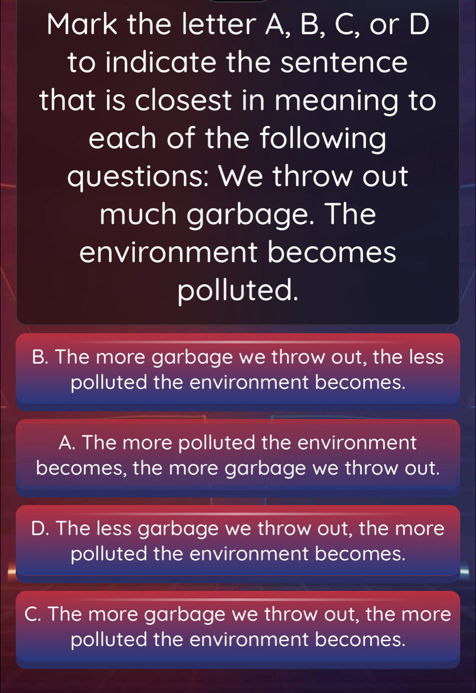 Mark the letter A, B, C, or D
to indicate the sentence
that is closest in meaning to
each of the following
questions: We throw out
much garbage. The
environment becomes
polluted.
B. The more garbage we throw out, the less
polluted the environment becomes.
A. The more polluted the environment
becomes, the more garbage we throw out.
D. The less garbage we throw out, the more
polluted the environment becomes.
C. The more garbage we throw out, the more
polluted the environment becomes.