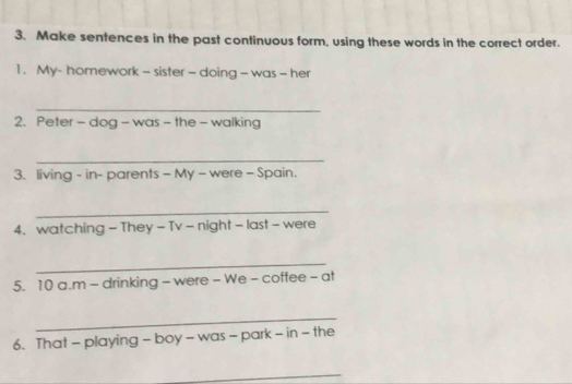 Make sentences in the past continuous form, using these words in the correct order. 
1. My- homework - sister - doing - was - her 
_ 
2. Peter - dog - was - the - walking 
_ 
3. living - in- parents - My - were - Spain. 
_ 
4. watching - They - Tv - night - last - were 
_ 
5. 10 a.m - drinking - were - We - coffee - at 
_ 
6. That - playing - boy - was - park - in - the 
_