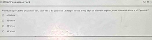 le 3 Readiness Assessment Noy 2 1 - 1
A tamily of 81 goes to the amusement park. Each ride at the park costs 1 ticket per person. If they all go on every ride together, which number of tickets is NOT possible?
42 lckets
40 tckets
M lickets
16 lckets