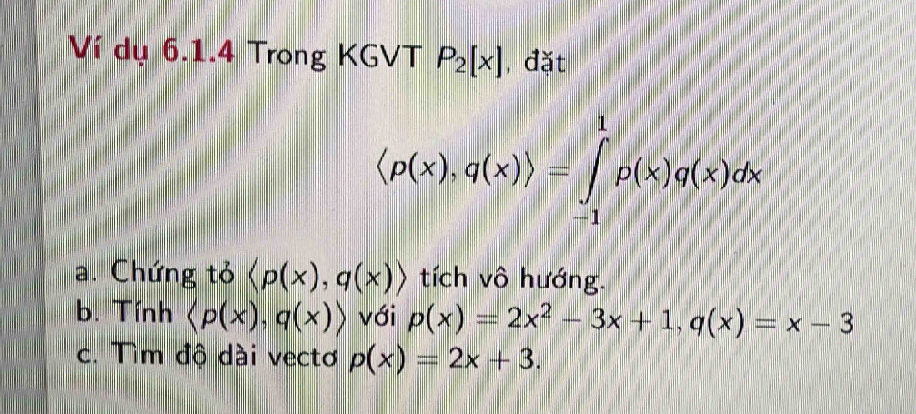 Ví dụ 6.1.4 Trong KGVT P_2[x] , đặt
langle p(x),q(x)rangle =∈tlimits _(-1)^1rho (x)q(x)dx
a. Chứng tỏ langle p(x),q(x)rangle tích vô hướng. 
b. Tính langle p(x),q(x)rangle với p(x)=2x^2-3x+1, q(x)=x-3
c. Tìm độ dài vectơ p(x)=2x+3.