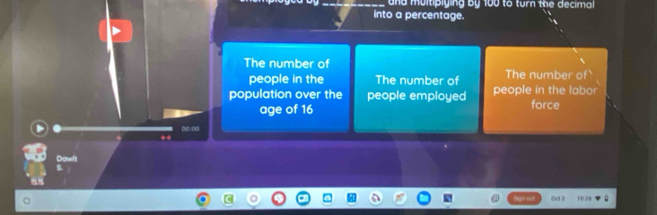 and muitipiying by 100 to turn the decimal 
into a percentage. 
The number of 
people in the The number of The number of 
population over the people employed people in the labor 
age of 16 force 
□□ □□ 
◆* 
Dawit 
S. 
Oct 2 10 26