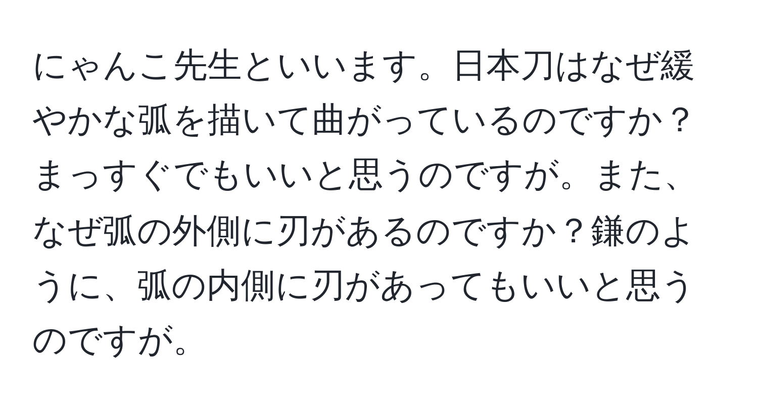 にゃんこ先生といいます。日本刀はなぜ緩やかな弧を描いて曲がっているのですか？まっすぐでもいいと思うのですが。また、なぜ弧の外側に刃があるのですか？鎌のように、弧の内側に刃があってもいいと思うのですが。