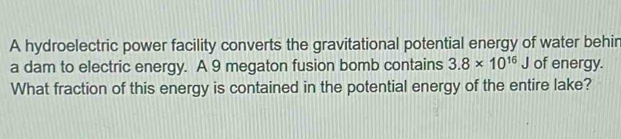 A hydroelectric power facility converts the gravitational potential energy of water behir 
a dam to electric energy. A 9 megaton fusion bomb contains 3.8* 10^(16)J of energy. 
What fraction of this energy is contained in the potential energy of the entire lake?