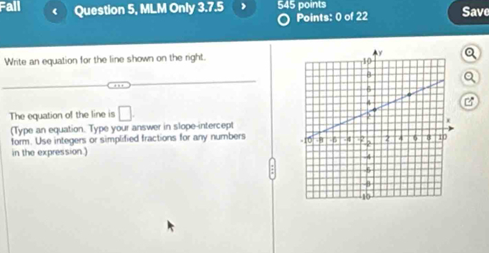 Fall ( Question 5, MLM Only 3.7.5 545 points Save 
Points: 0 of 22 
Write an equation for the line shown on the right. 
a 
a 
The equation of the line is □. 
(Type an equation. Type your answer in slope-intercept 
form. Use integers or simplified fractions for any numbers 
in the expression.)