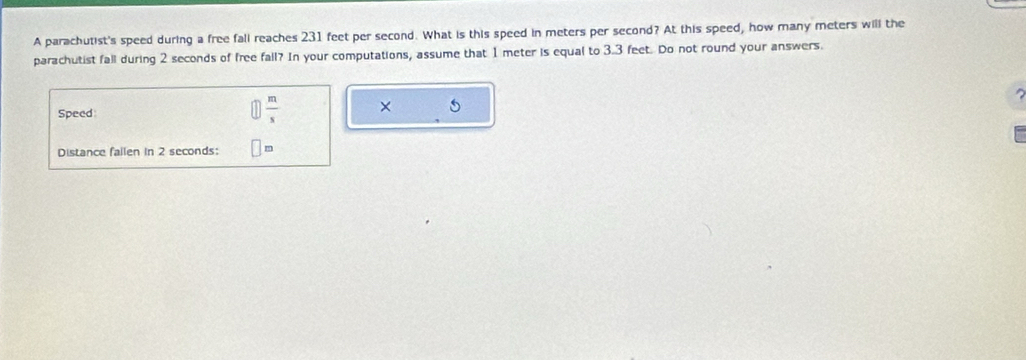 A parachutist's speed during a free fall reaches 231 feet per second. What is this speed in meters per second? At this speed, how many meters will the 
parachutist fall during 2 seconds of free fall? In your computations, assume that 1 meter is equal to 3.3 feet. Do not round your answers. 
Speed
 m/s  × 
Distance failen in 2 seconds :