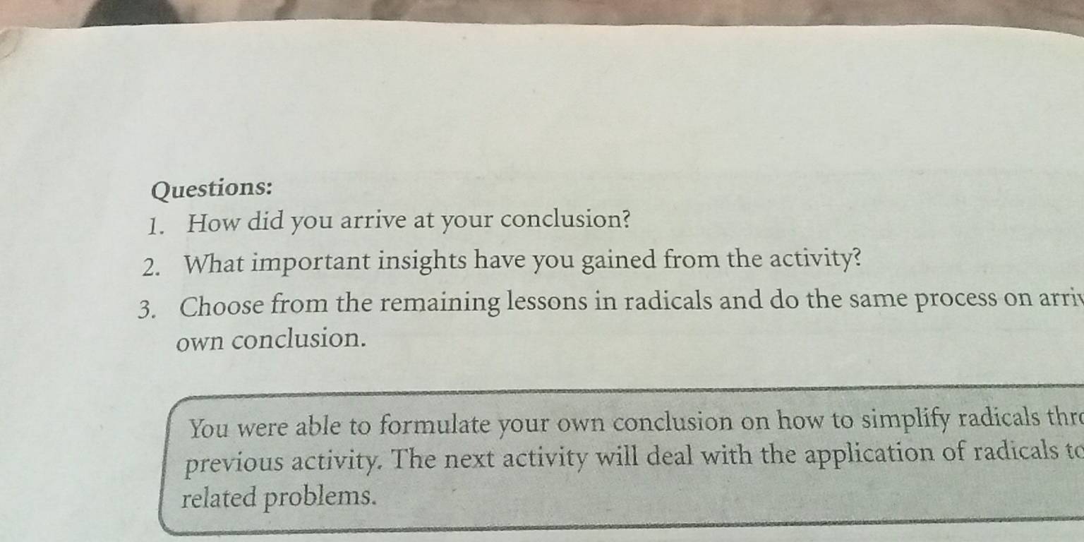 How did you arrive at your conclusion? 
2. What important insights have you gained from the activity? 
3. Choose from the remaining lessons in radicals and do the same process on arriv 
own conclusion. 
You were able to formulate your own conclusion on how to simplify radicals thre 
previous activity. The next activity will deal with the application of radicals to 
related problems.