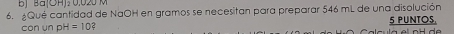 BJ Ba(OHJ: 0,020 M
6. ¿Qué cantidad de NaOH en gramos se necesitan para preparar 546 mL de una disolución 
con un p H=10 5 PUNTOS,
