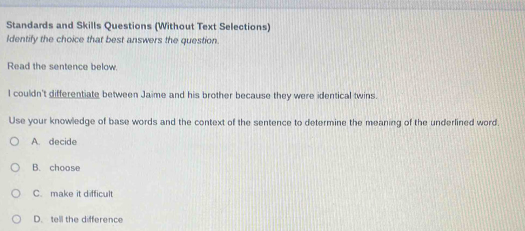 Standards and Skills Questions (Without Text Selections)
Identify the choice that best answers the question.
Read the sentence below.
I couldn't differentiate between Jaime and his brother because they were identical twins.
Use your knowledge of base words and the context of the sentence to determine the meaning of the underlined word.
A. decide
B. choose
C. make it difficult
D. tell the difference