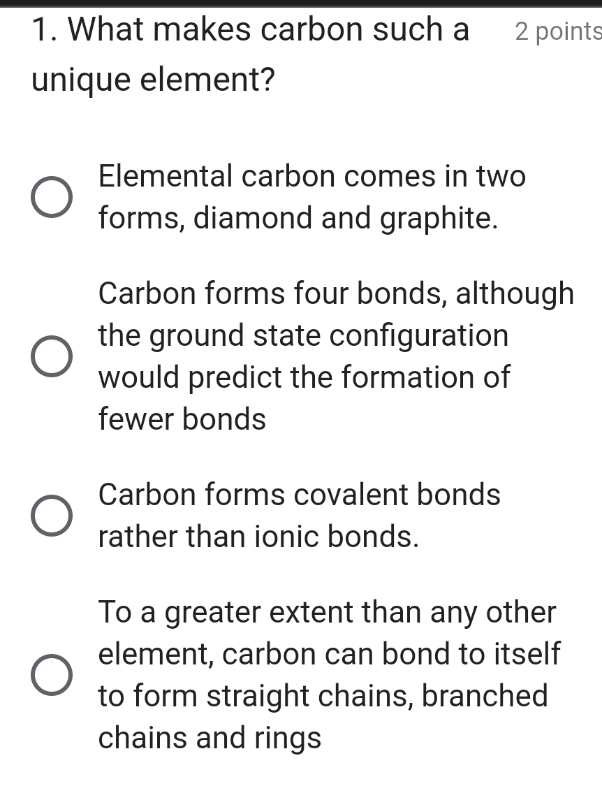 What makes carbon such a 2 points
unique element?
Elemental carbon comes in two
forms, diamond and graphite.
Carbon forms four bonds, although
the ground state configuration
would predict the formation of
fewer bonds
Carbon forms covalent bonds
rather than ionic bonds.
To a greater extent than any other
element, carbon can bond to itself
to form straight chains, branched
chains and rings