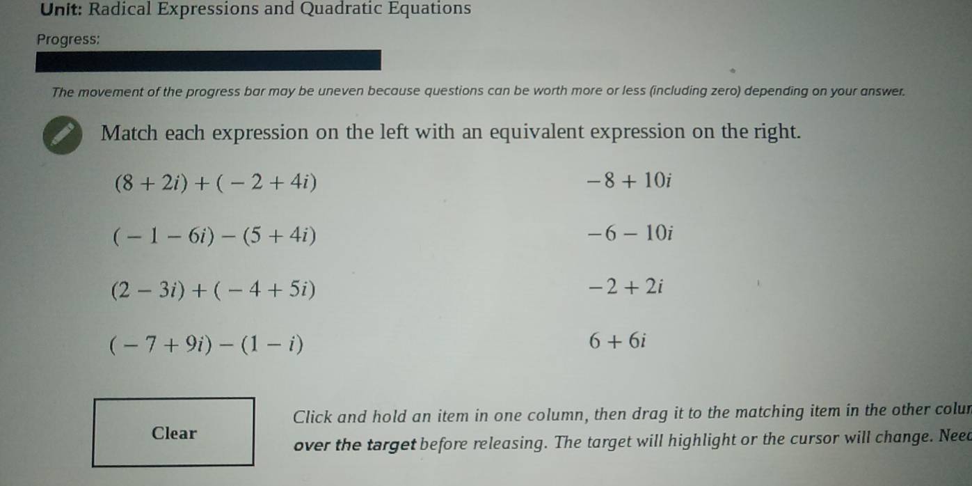 Radical Expressions and Quadratic Equations
Progress:
The movement of the progress bar may be uneven because questions can be worth more or less (including zero) depending on your answer.
Match each expression on the left with an equivalent expression on the right.
(8+2i)+(-2+4i)
-8+10i
(-1-6i)-(5+4i)
-6-10i
(2-3i)+(-4+5i)
-2+2i
(-7+9i)-(1-i)
6+6i
Click and hold an item in one column, then drag it to the matching item in the other colur
Clear
over the target before releasing. The target will highlight or the cursor will change. Need