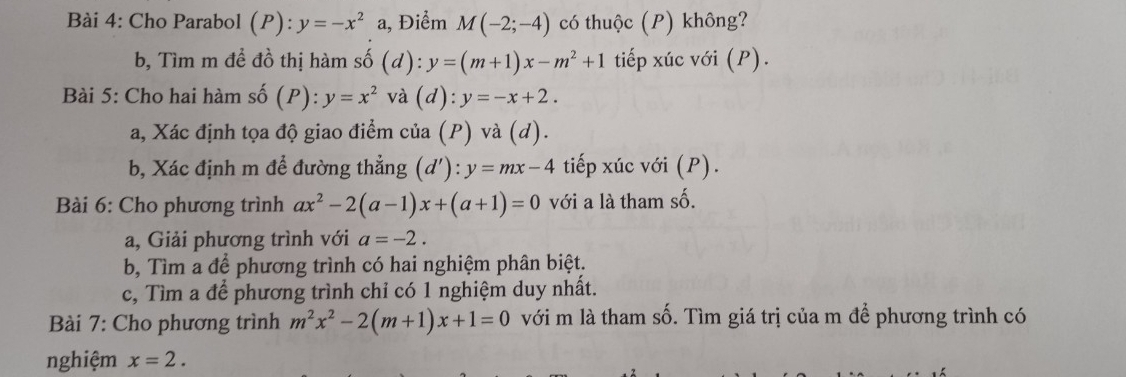 Cho Parabol (P): y=-x^2 a, Điểm M(-2;-4) có thuộc (P) không? 
b, Tìm m để đồ thị hàm số (d): y=(m+1)x-m^2+1 tiếp xúc với (P). 
Bài 5: Cho hai hàm số (P): y=x^2 và (d):y=-x+2. 
a, Xác định tọa độ giao điểm của (P) và (d). 
b, Xác định m để đường thẳng (d'):y=mx-4 tiếp xúc với (P). 
Bài 6: Cho phương trình ax^2-2(a-1)x+(a+1)=0 với a là tham số. 
a, Giải phương trình với a=-2. 
b, Tìm a để phương trình có hai nghiệm phân biệt. 
c, Tìm a để phương trình chỉ có 1 nghiệm duy nhất. 
Bài 7: Cho phương trình m^2x^2-2(m+1)x+1=0 với m là tham số. Tìm giá trị của m để phương trình có 
nghiệm x=2.