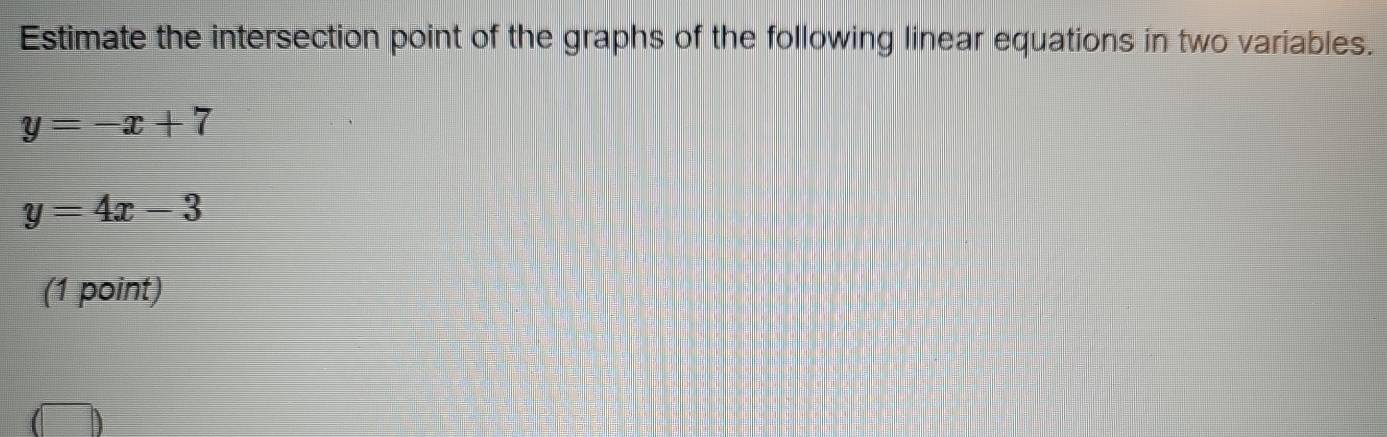 Estimate the intersection point of the graphs of the following linear equations in two variables.
y=-x+7
y=4x-3
(1 point)