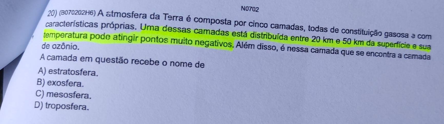 N0702
20) (B070202H6) A atmosfera da Terra é composta por cinco camadas, todas de constituição gasosa e com
características próprias. Uma dessas camadas está distribuída entre 20 km e 50 km da superfície e sua
temperatura pode atingir pontos muito negativos. Além disso, é nessa camada que se encontra a camada
de ozônio.
A camada em questão recebe o nome de
A) estratosfera.
B) exosfera.
C) mesosfera.
D) troposfera.