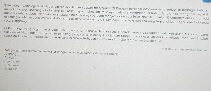 Kemajuan teknologi tidak dapat dipisahkan dari kehidupan masyarakat. 2) Dengan berbagai informasi yang terjadi di berbagai belahan
dunia kini dapat langsung kita ketahui berkat kemajuan teknologi, misalnya melalui smɑrtphone. 3) Kalau dahulu kita mengenal pepatah
dunia tak selebar daun kelor, sekarang pepatah itu selayaknya berganti menjadi dunia saat ini selebar daun kelor. 4) Cepatnya akses informasi
di berbagai belahan dunia membuat dunia ini seolah semakin sempit. 5) Kita dapat menyaksikan apa yang terjadi di luar negeri dari Indonesia
secara langsung.
6) Perubahan yang begitu besar pada kehidupan umat manusia dengan segala peradabannya disebabkan oleh kemajuan teknologi yang
tidak dapat kita hindari. 7) Kemajuan teknologi yang semakin dahsyat ini jangan sampai menggeser jati diri kita sebagai manusia. 8) Oleh
sebab itu, kita harus melakukan tindakan yang bijaksana terhadap diri kita sendiri, keluarga, dan masyarakat luas.
Diadaptasī dari https://media.neliti.com/
Kata yang memiliki makna bertingkat dengan kata akses dalam kalimat (4) adalah ....
A. lorong
B. jalan
C. jaringan
D. saluran
E. fasilitas