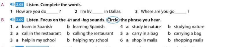 A 2.08 Listen. Complete the words.
1 How are you do_ ? 2 I'm liv_ in Dallas. 3 Where are you go_ ?
B s(b) 209 Listen. Focus on the -in and -ing sounds. Circle the phrase you hear.
1 a learn in Spanish b learning Spanish 4 a study in nature b studying nature
2 a call in the restaurant b calling the restaurant 5 a carry in a bag b carrying a bag
3 a help in my school b helping my school 6 a shop in malls b shopping malls