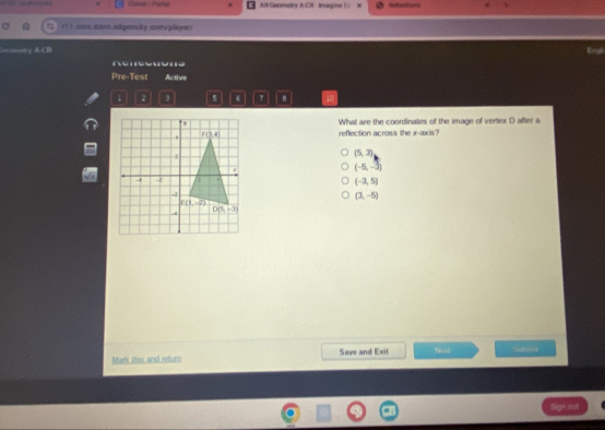 All Goumetry A-Cil - imagine l = Refrernce
rl 1 core.isarn.edgenulty.com/player?
=γA CF Ergh
Pre-Test Active
2 5 7 .
What are the coordinates of the image of vertex D after a
reflection across the x-axis?
(5,3)
(-5,-3)
(-3,5)
(3,-5)
Mark this and return Save and Exit N= 1 Sutali
Sign out