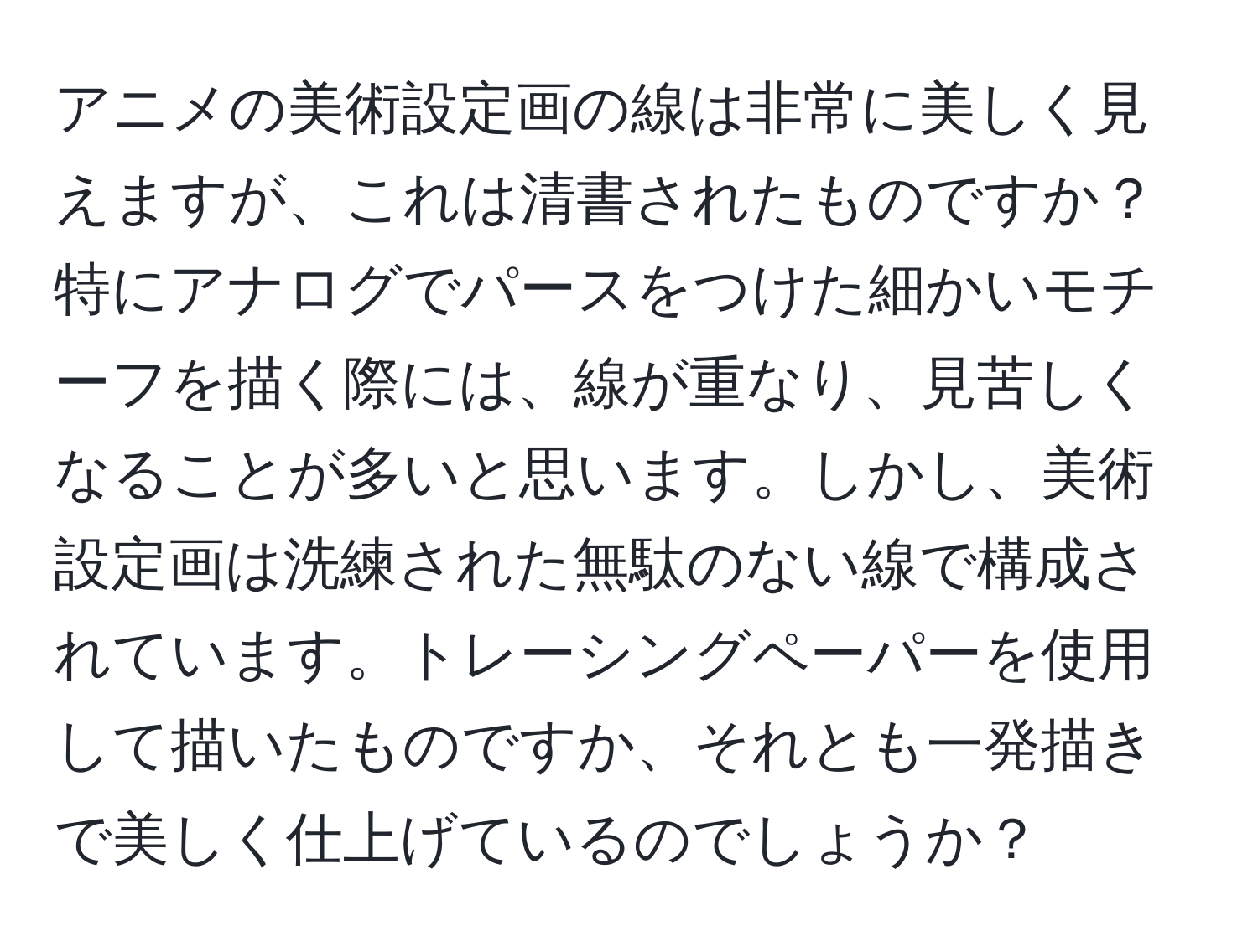 アニメの美術設定画の線は非常に美しく見えますが、これは清書されたものですか？特にアナログでパースをつけた細かいモチーフを描く際には、線が重なり、見苦しくなることが多いと思います。しかし、美術設定画は洗練された無駄のない線で構成されています。トレーシングペーパーを使用して描いたものですか、それとも一発描きで美しく仕上げているのでしょうか？