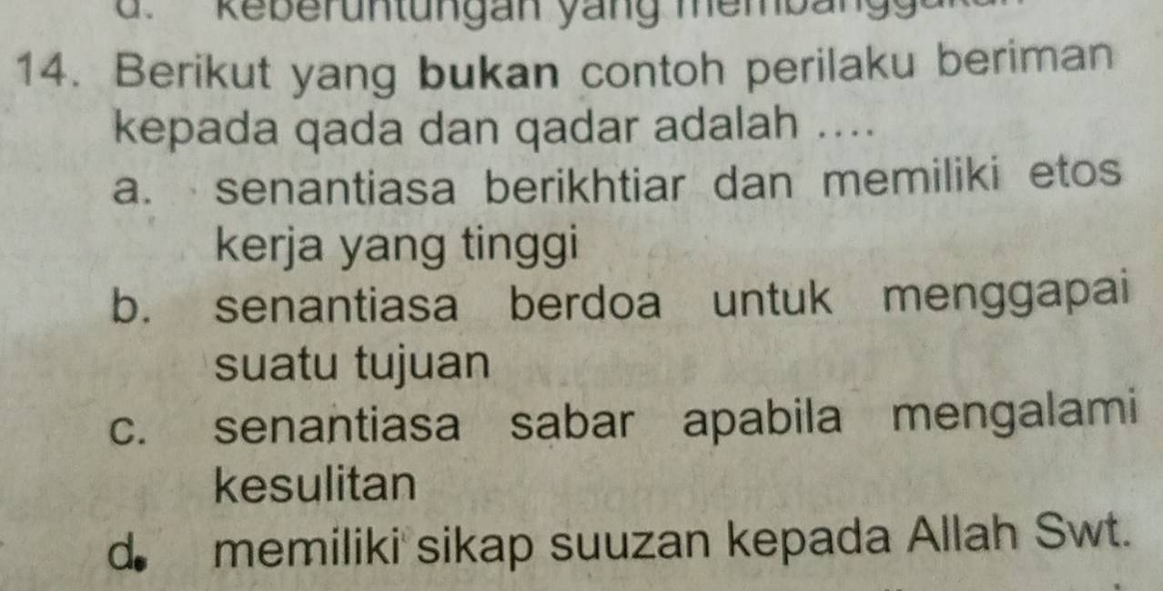 keber u n tungan ya ng mem b an 
14. Berikut yang bukan contoh perilaku beriman
kepada qada dan qadar adalah ....
a. senantiasa berikhtiar dan memiliki etos
kerja yang tinggi
b. senantiasa berdoa untuk menggapai
suatu tujuan
c. senantiasa sabar apabila mengalami
kesulitan
d memiliki sikap suuzan kepada Allah Swt.