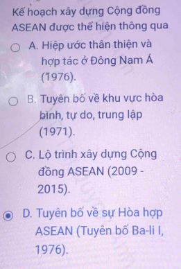 Kế hoạch xây dựng Cộng đồng
ASEAN được thể hiện thông qua
A. Hiệp ước thân thiện và
hợp tác ở Đông Nam Á
(1976).
B. Tuyên bố về khu vực hòa
bình, tự do, trung lập
(1971).
C. Lộ trình xây dựng Cộng
đồng ASEAN (2009 -
2015).
D. Tuyên bố về sự Hòa hợp
ASEAN (Tuyên bố Ba-li I,
1976).