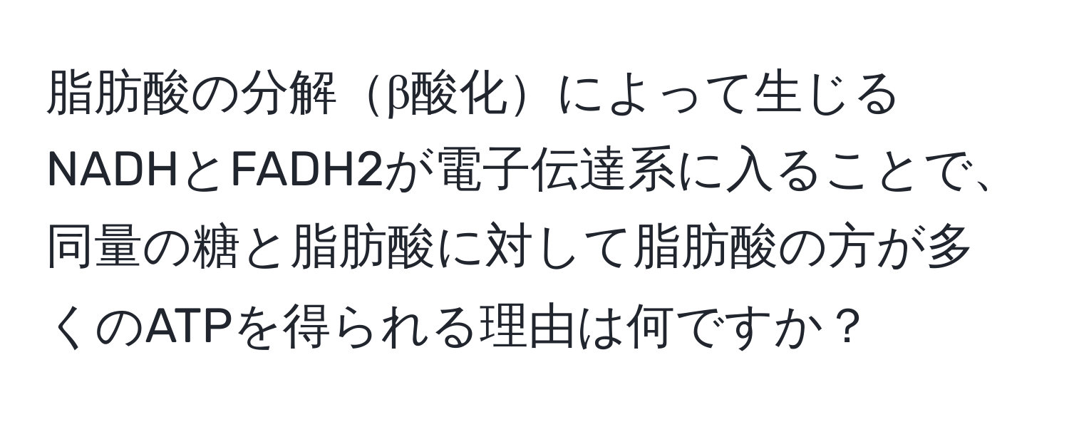 脂肪酸の分解β酸化によって生じるNADHとFADH2が電子伝達系に入ることで、同量の糖と脂肪酸に対して脂肪酸の方が多くのATPを得られる理由は何ですか？