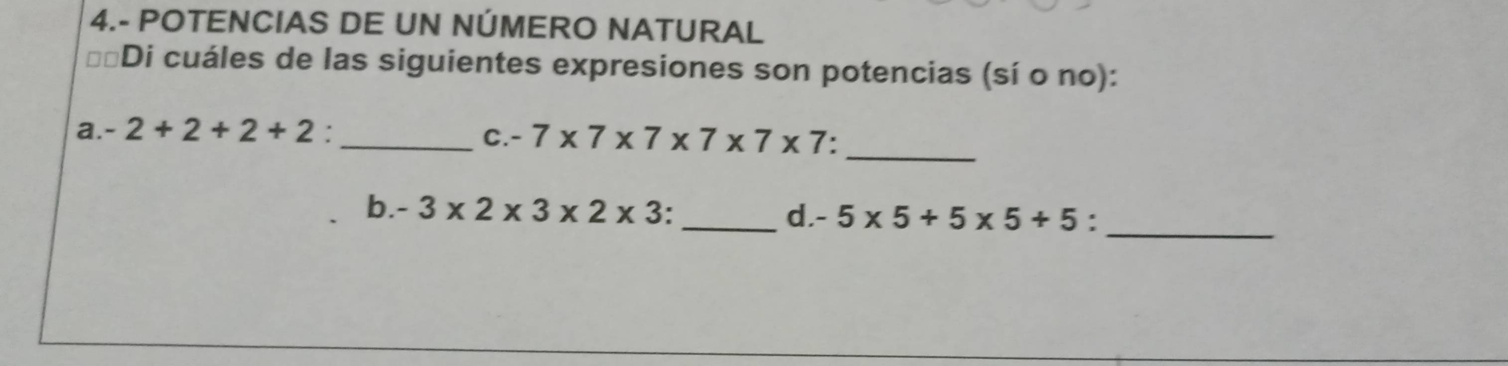 4.- POTENCIAS DE UN NÚMERO NATURAL 
Di cuáles de las siguientes expresiones son potencias (sí o no): 
_ 
a. -2+2+2+2 _ 
C. -7* 7* 7* 7* 7* 7 : 
b. -3* 2* 3* 2* 3 : _d -5* 5+5* 5+5 :_