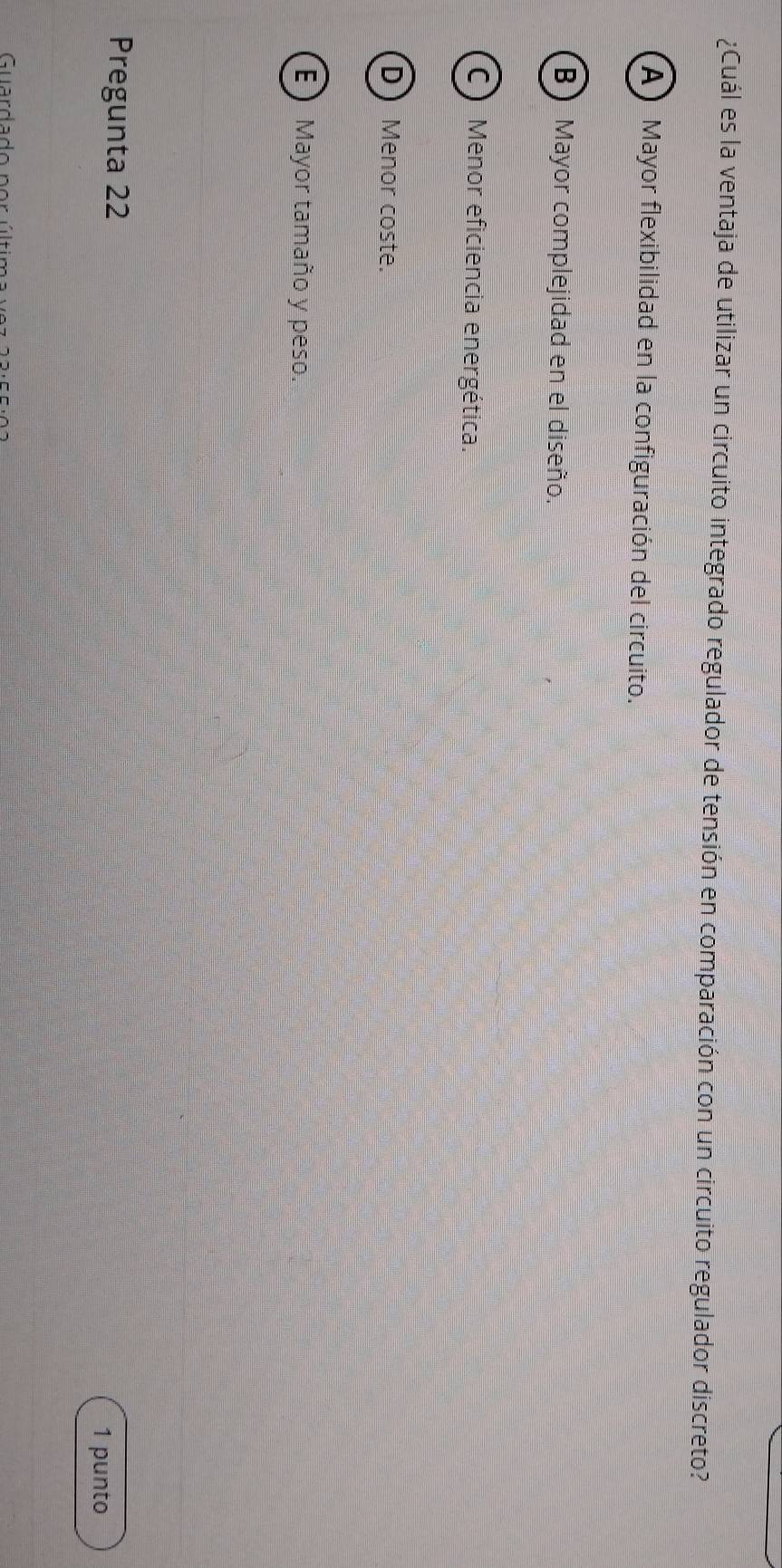 ¿Cuál es la ventaja de utilizar un circuito integrado regulador de tensión en comparación con un circuito regulador discreto?
A Mayor flexibilidad en la configuración del circuito.
B) Mayor complejidad en el diseño.
C Menor eficiencia energética.
D Menor coste.
E ) Mayor tamaño y peso.
Pregunta 22
1 punto
Guardado ner última ue =