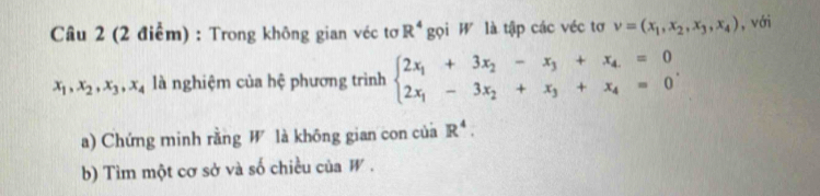 Câầu 2 (2 điểm) : Trong không gian véc tơ R^4 gọi W là tập các véc tơ v=(x_1,x_2,x_3,x_4) ,với
x_1, x_2, x_3, x_4 là nghiệm của hệ phương trình beginarrayl 2x_1+3x_2-x_3+x_4=0 2x_1-3x_2+x_3+x_4=0endarray.. 
a) Chứng minh rằng W là không gian con của R^4. 
b) Tìm một cơ sở và số chiều của W .