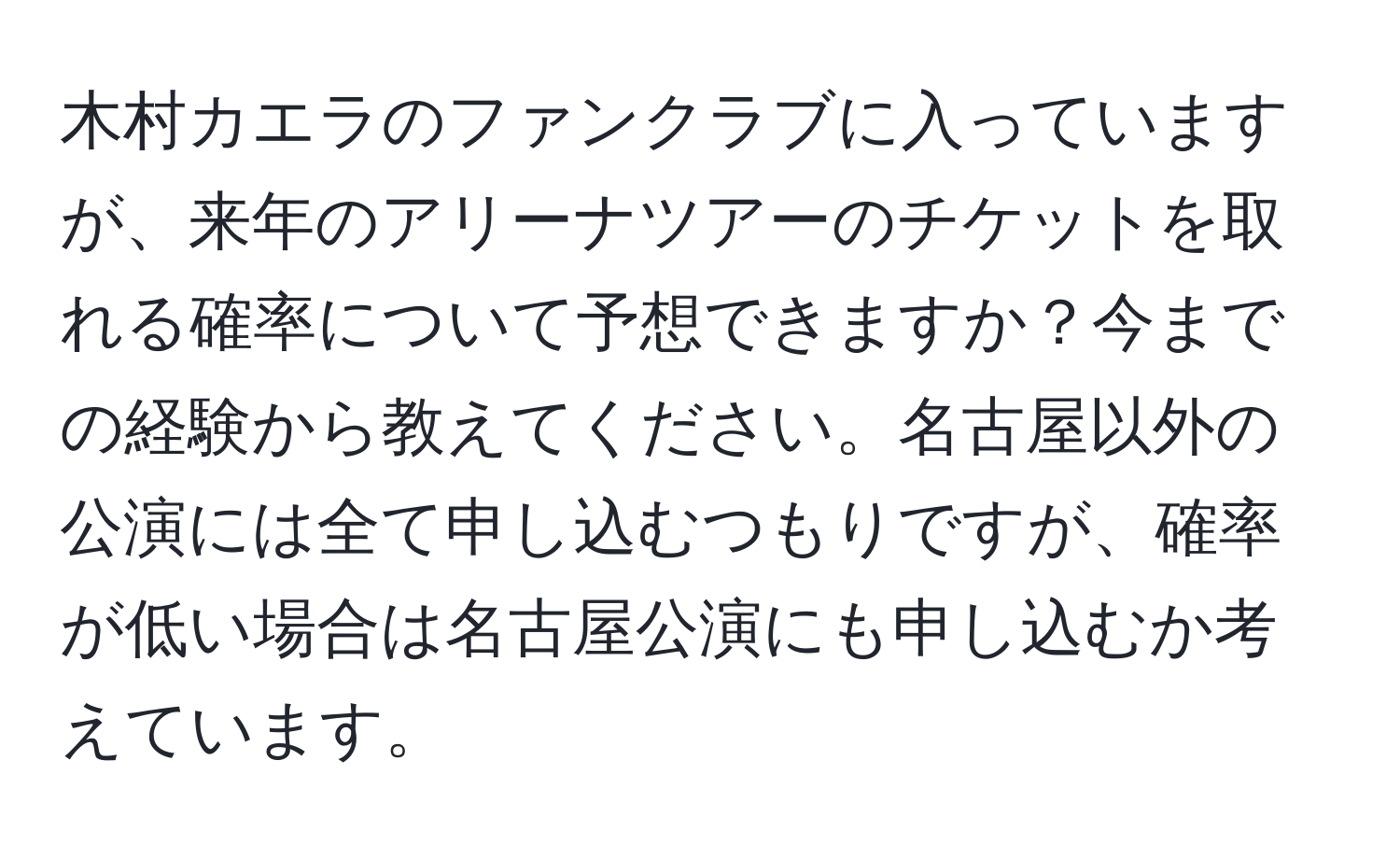 木村カエラのファンクラブに入っていますが、来年のアリーナツアーのチケットを取れる確率について予想できますか？今までの経験から教えてください。名古屋以外の公演には全て申し込むつもりですが、確率が低い場合は名古屋公演にも申し込むか考えています。