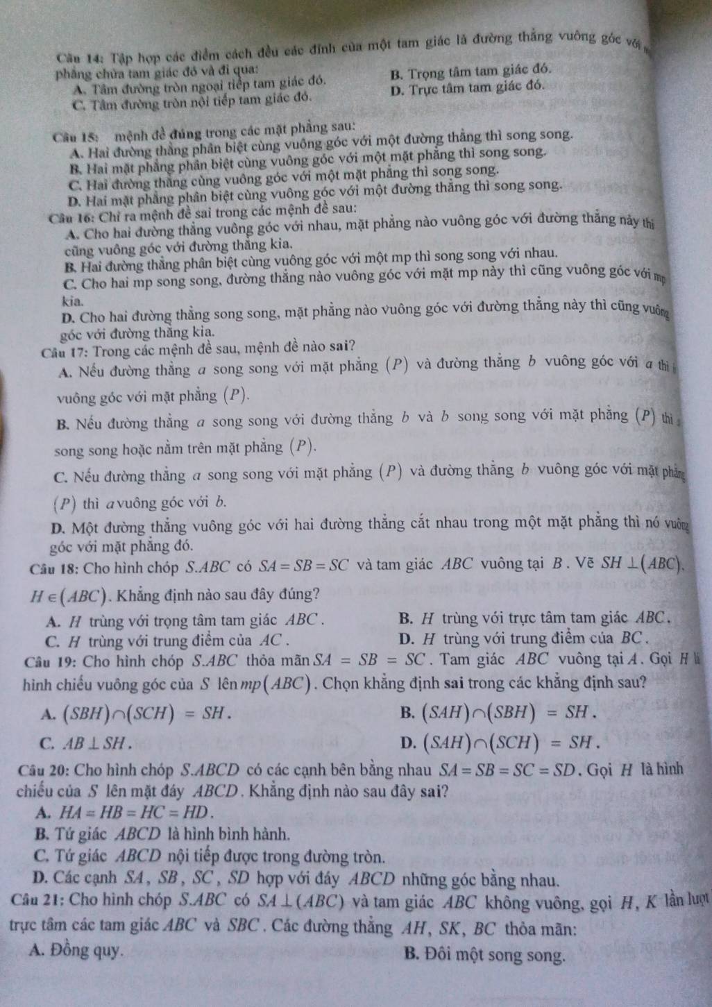 Cầu 14: Tập hợp các điểm cách đều các đỉnh của một tam giác là đường thắng vuông góc với
phâng chứa tam giác đó và đi qua:
A. Tâm đường tròn ngoại tiếp tam giác đó. B. Trọng tâm tam giác đó.
C. Tâm đường tròn nội tiếp tam giác đó. D. Trực tâm tam giác đó.
Cầu 15:   mệnh đề đúng trong các mặt phẳng sau:
A. Hai đường thằng phân biệt cùng vuông góc với một đường thẳng thì song song.
B. Hai mặt phẳng phần biệt cùng vuông góc với một mặt phẳng thì song song.
C. Hai đường thắng cùng vuông góc với một mặt phẳng thì song song.
D. Hai mặt phẳng phân biệt cùng vuông góc với một đường thắng thì song song.
Câu 16: Chỉ ra mệnh đề sai trong các mệnh đề sau:
A. Cho hai đường thẳng vuông góc với nhau, mặt phẳng nào vuông góc với đường thắng này thị
cũng vuông góc với đường thẳng kia.
B. Hai đường thẳng phân biệt cùng vuông góc với một mp thì song song với nhau.
C. Cho hai mp song song, đường thẳng nào vuông góc với mặt mp này thì cũng vuông góc với mẹ
kia.
D. Cho hai đường thẳng song song, mặt phẳng nào vuông góc với đường thẳng này thì cũng vuông
góc với đường thắng kia.
Cầu 17: Trong các mệnh đề sau, mệnh đề nào sai?
A. Nếu đường thẳng a song song với mặt phẳng (P) và đường thắng b vuông góc với a thị 
vuông góc với mặt phẳng (P).
B. Nếu đường thẳng a song song với đường thẳng b và b song song với mặt phẳng (P) thì
song song hoặc nằm trên mặt phẳng (P).
C. Nếu đường thẳng a song song với mặt phẳng (P) và đường thẳng b vuông góc với mặt phầm
(P) thì a vuông góc với b.
D. Một đường thẳng vuông góc với hai đường thẳng cắt nhau trong một mặt phẳng thì nó vường
góc với mặt phẳng đó.
Câu 18: Cho hình chóp S.ABC có SA=SB=SC và tam giác ABC vuông tại B . Vẽ SH ⊥(ABC),
H∈ (ABC) 1. Khẳng định nào sau đây đúng?
A. H trùng với trọng tâm tam giác ABC . B. H trùng với trực tâm tam giác ABC.
C. H trùng với trung điểm của AC . D. H trùng với trung điểm của BC  .
Câu 19: Cho hình chóp S.ABC thỏa mãn SA=SB=SC. Tam giác ABC vuông tại A. Gọi H à
hình chiếu vuông góc của S lên mp(ABC). Chọn khẳng định sai trong các khẳng định sau?
A. (SBH)∩ (SCH)=SH. B. (SAH)∩ (SBH)=SH.
C. AB⊥ SH. D. (SAH)∩ (SCH)=SH.
Câu 20: Cho hình chóp S.ABCD có các cạnh bên bằng nhau SA=SB=SC=SD. Gọi H là hình
chiếu của S lên mặt đây ABCD . Khẳng định nào sau đây sai?
A. HA=HB=HC=HD.
B. Tứ giác ABCD là hình bình hành.
C. Tứ giác ABCD nội tiếp được trong đường tròn.
D. Các cạnh SA , SB , SC , SD hợp với đáy ABCD những góc bằng nhau.
Câu 21: Cho hình chóp S.ABC có SA⊥ (ABC) và tam giác ABC không vuông, gọi H, K lần lượt
trực tâm các tam giác ABC và SBC . Các đường thẳng AH, SK, BC thỏa mãn:
A. Đồng quy. B. Đôi một song song.
