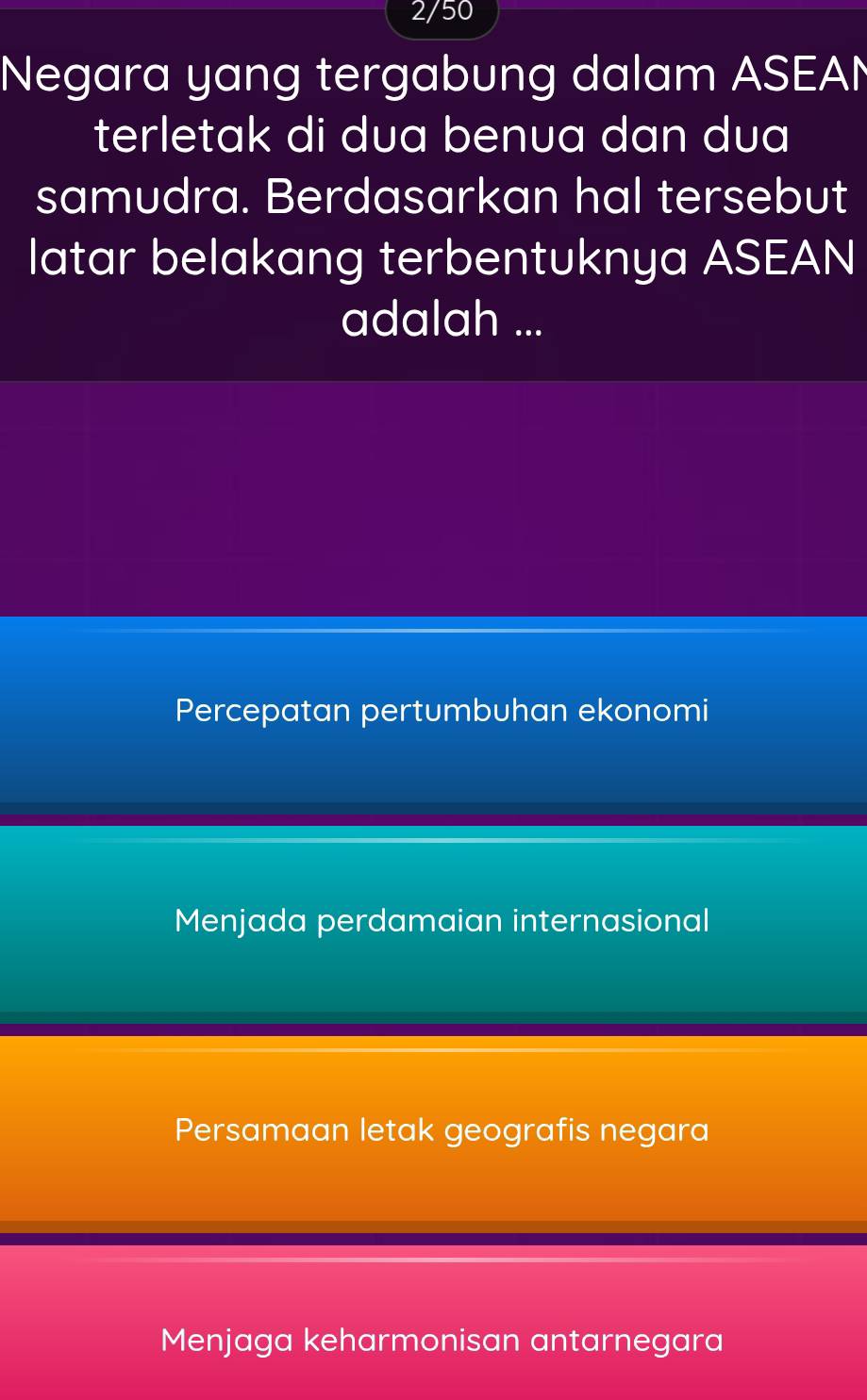 2/50
Negara yang tergabung dalam ASEAN
terletak di dua benua dan dua
samudra. Berdasarkan hal tersebut
latar belakang terbentuknya ASEAN
adalah ...
Percepatan pertumbuhan ekonomi
Menjada perdamaian internasional
Persamaan letak geografis negara
Menjaga keharmonisan antarnegara