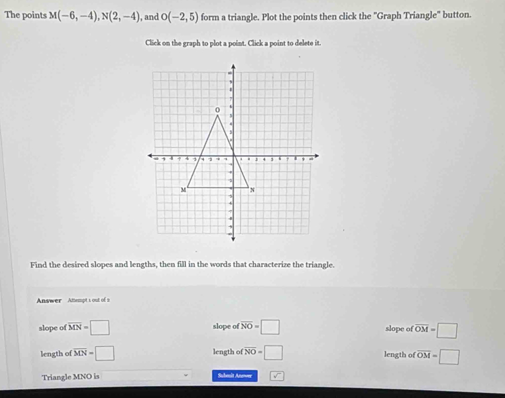 The points M(-6,-4), N(2,-4) , and O(-2,5) form a triangle. Plot the points then click the "Graph Triangle" button.
Click on the graph to plot a point. Click a point to delete it.
Find the desired slopes and lengths, then fill in the words that characterize the triangle.
Answer Attempt 1 out of 2
slope of overline MN=□ slope of overline NO=□ slope of overline OM=□
length of overline MN=□ length of overline NO=□ length of overline OM=□
Triangle MNO is Submit Answer