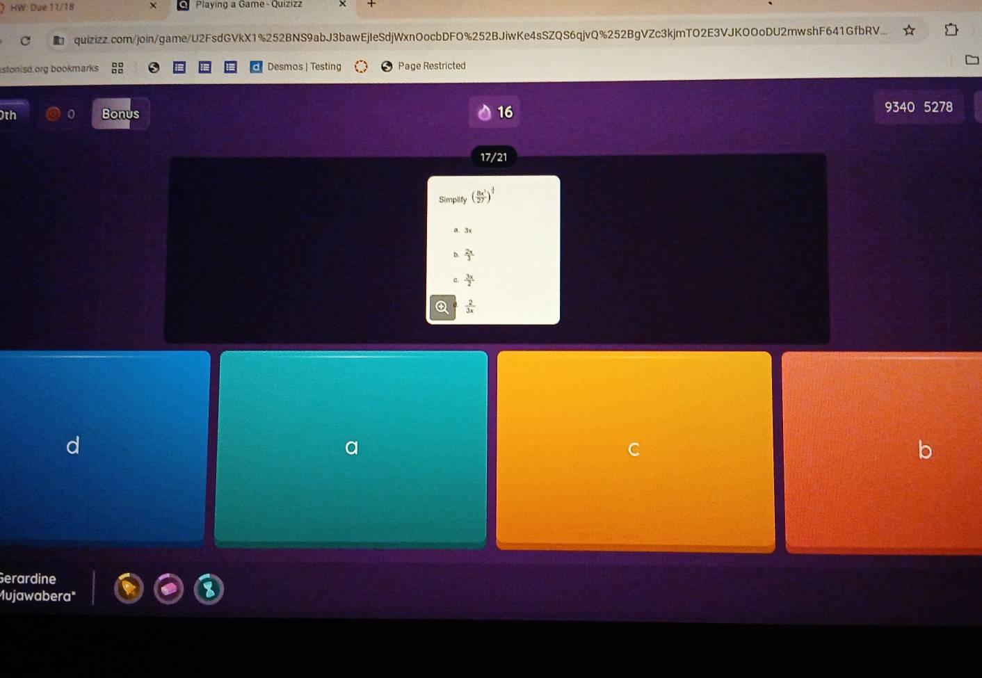 HW Due 11/18 X Playing a Game - Quizizz
quizizz.com/join/game/U2FsdGVkX1%252BNS9abJ3bawEjIeSdjWxnOocbDFO%252BJiwKe4sSZQS6qjvQ%252BgVZc3kjmTO2E3VJKOOoDU2mwshF641GfbRV...
stonisd.org bookmarks beginarrayr □ □  □ □ endarray Desmos | Testing Page Restricted
0th 0 Bonus 16 9340 5278
17/21
Simplify ( 8x^1/27 )^ (-1)/3 
a. 3x
b.  2x/3 
 3x/2 
 2/3x 
Gerardine
Mujawabera"