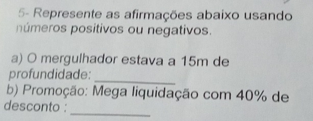 5- Represente as afirmações abaixo usando 
púmeros positivos ou negativos. 
a) O mergulhador estava a 15m de 
profundidade: 
_ 
b) Promoção: Mega liquidação com 40% de 
_ 
desconto :