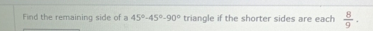 Find the remaining side of a 45°-45°-90° triangle if the shorter sides are each  8/9 .
