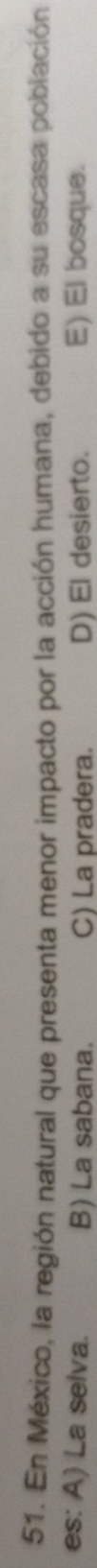 En México, la región natural que presenta menor impacto por la acción humana, debido a su escasa población
es: A) La selva. B) La sabana. C) La pradera. D) El desierto. E) El bosque.