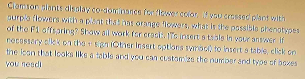 Clemson plants display co-dominance for flower color. If you crossed plant with 
purple flowers with a plant that has orange flowers, what is the possible phenotypes 
of the F1 offspring? Show all work for credit. (To insert a table in your answer if 
necessary click on the + sign (Other insert options symbol) to insert a table, click on 
the icon that looks like a table and you can customize the number and type of boxes 
you need)