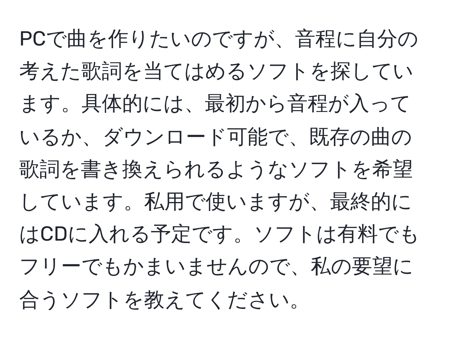 PCで曲を作りたいのですが、音程に自分の考えた歌詞を当てはめるソフトを探しています。具体的には、最初から音程が入っているか、ダウンロード可能で、既存の曲の歌詞を書き換えられるようなソフトを希望しています。私用で使いますが、最終的にはCDに入れる予定です。ソフトは有料でもフリーでもかまいませんので、私の要望に合うソフトを教えてください。