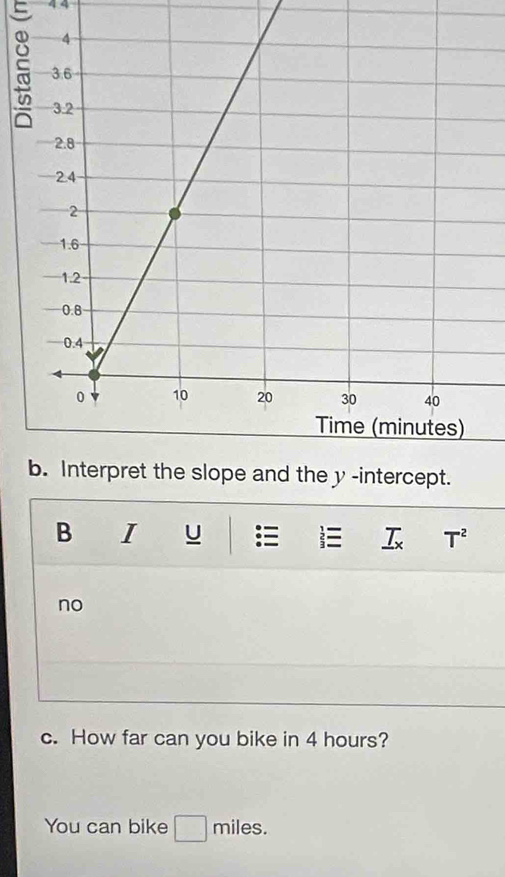 4 4 
b. Interpret the slope and the y -intercept. 
B I U  T^2
no 
c. How far can you bike in 4 hours? 
You can bike _  miles.