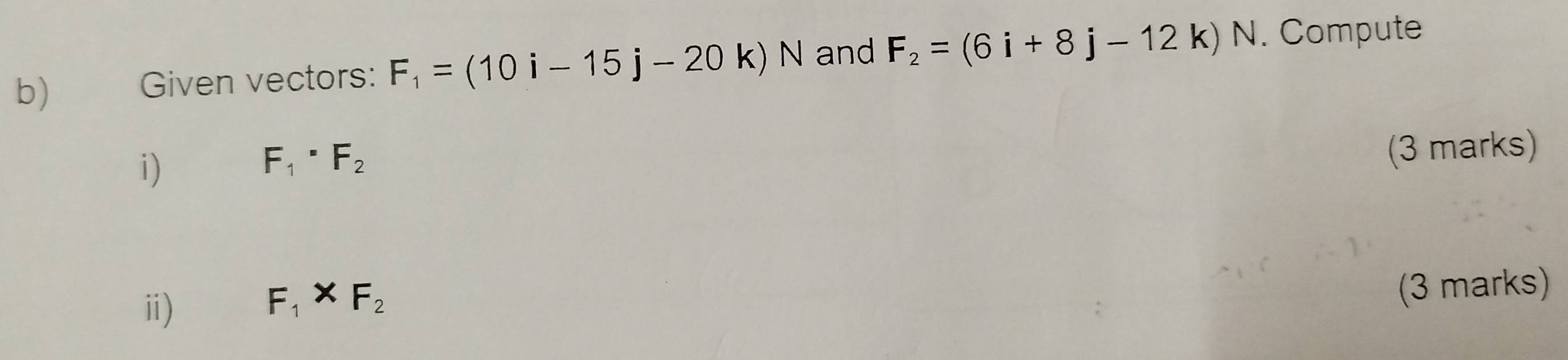 Given vectors: F_1=(10i-15j-20k)N and F_2=(6i+8j-12k) N. Compute 
i)
F_1· F_2
(3 marks) 
ⅱ)
F_1* F_2
(3 marks)